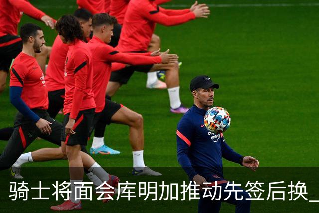 骑士将面会库明加推动先签后换 在与湖人的争夺战中抢占先机